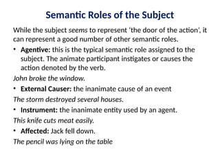 Semantic Roles of the Subject
While the subject seems to represent ‘the door of the action’, it
can represent a good number of other semantic roles.
• Agentive: this is the typical semantic role assigned to the
subject. The animate participant instigates or causes the
action denoted by the verb.
John broke the window.
• External Causer: the inanimate cause of an event
The storm destroyed several houses.
• Instrument: the inanimate entity used by an agent.
This knife cuts meat easily.
• Affected: Jack fell down.
The pencil was lying on the table
 