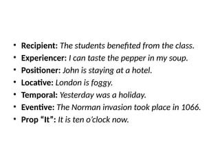 • Recipient: The students benefited from the class.
• Experiencer: I can taste the pepper in my soup.
• Positioner: John is staying at a hotel.
• Locative: London is foggy.
• Temporal: Yesterday was a holiday.
• Eventive: The Norman invasion took place in 1066.
• Prop “It”: It is ten o’clock now.
 