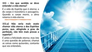153 – Em que sentido se deve
entender a vida eterna?
É a vida do Espírito que é eterna; a
do corpo é transitória e passageira.
Quando o corpo morre, a alma
retorna à vida eterna.
153.a) Não seria mais exato
chamar vida eterna a dos Espíritos
puros, que, atingindo o grau de
perfeição, não têm mais provas a
suportar?
É antes a felicidade eterna; mas isto
é uma questão de palavras; chamai
as coisas como quiserdes, contanto
que vos entendais.
 