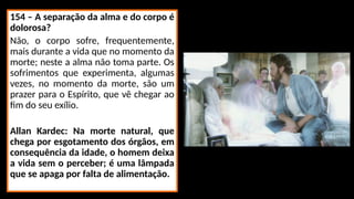 154 – A separação da alma e do corpo é
dolorosa?
Não, o corpo sofre, frequentemente,
mais durante a vida que no momento da
morte; neste a alma não toma parte. Os
sofrimentos que experimenta, algumas
vezes, no momento da morte, são um
prazer para o Espírito, que vê chegar ao
fim do seu exílio.
Allan Kardec: Na morte natural, que
chega por esgotamento dos órgãos, em
consequência da idade, o homem deixa
a vida sem o perceber; é uma lâmpada
que se apaga por falta de alimentação.
 