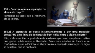 155 – Como se opera a separação da
alma e do corpo?
Rompidos os laços que a retinham,
ela se liberta.
155.a) A separação se opera instantaneamente e por uma transição
brusca? Há uma linha de demarcação bem nítida entre a vida e a morte?
Não, a alma se liberta gradualmente e não escapa como um pássaro cativo
que ganha subitamente a liberdade. Esses dois estados se tocam e se
confundem; assim o Espírito se libera pouco a pouco de seus laços: os laços
se desatam, não se quebram.
 