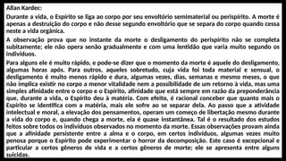 Allan Kardec:
Durante a vida, o Espírito se liga ao corpo por seu envoltório semimaterial ou perispírito. A morte é
apenas a destruição do corpo e não desse segundo envoltório que se separa do corpo quando cessa
neste a vida orgânica.
A observação prova que no instante da morte o desligamento do perispírito não se completa
subitamente; ele não opera senão gradualmente e com uma lentidão que varia muito segundo os
indivíduos.
Para alguns ele é muito rápido, e pode-se dizer que o momento da morte é aquele do desligamento,
algumas horas após. Para outros, aqueles sobretudo, cuja vida foi toda material e sensual, o
desligamento é muito menos rápido e dura, algumas vezes, dias, semanas e mesmo meses, o que
não implica existir no corpo a menor vitalidade nem a possibilidade de um retorno à vida, mas uma
simples afinidade entre o corpo e o Espírito, afinidade que está sempre em razão da preponderância
que, durante a vida, o Espírito deu à matéria. Com efeito, é racional conceber que quanto mais o
Espírito se identifica com a matéria, mais ele sofre ao se separar dela. Ao passo que a atividade
intelectual e moral, a elevação dos pensamentos, operam um começo de libertação mesmo durante
a vida do corpo e, quando chega a morte, ela é quase instantânea. Tal é o resultado dos estudos
feitos sobre todos os indivíduos observados no momento da morte. Essas observações provam ainda
que a afinidade persistente entre a alma e o corpo, em certos indivíduos, algumas vezes muito
penosa porque o Espírito pode experimentar o horror da decomposição. Este caso é excepcional e
particular a certos gêneros de vida e a certos gêneros de morte; ele se apresenta entre alguns
suicidas.
 