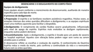 DESENCARNE E O DESLIGAMENTO DO CORPO FÍSICO
Equipes de desligamento
Essas equipes atuam conforme o merecimento do desencarnante, auxiliando de maneira
específica para cada tipo de morte.
O processo de desligamento
1.Preparação: O espírito e os familiares recebem assistência magnética. Muitas vezes, as
emoções intensas dos entes queridos dificultam o desligamento, e as equipes espirituais
criam uma melhora aparente para facilitar a despedida.
2.Desligamento: O rompimento do cordão fluídico ocorre gradualmente, influenciado
pelo nível de apego do espírito. Espíritos mais evoluídos se desligam rapidamente,
enquanto outros podem demorar.
3.Encaminhamento: Após o desligamento, o espírito é levado para um posto de socorro
ou hospital espiritual. Aqueles com vibração baixa podem vagar sem rumo ou serem
atraídos para o umbral.
O desencarne reflete as escolhas e evolução do espírito. O conhecimento da Doutrina
Espírita reduz o medo da morte, pois confirma a continuidade da vida e o reencontro
futuro com os entes queridos.
 