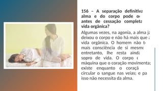 156 – A separação definitiva da
alma e do corpo pode ocorrer
antes de cessação completa da
vida orgânica?
Algumas vezes, na agonia, a alma já
deixou o corpo e não há mais que a
vida orgânica. O homem não tem
mais consciência de si mesmo e,
entretanto, lhe resta ainda um
sopro de vida. O corpo é uma
máquina que o coração movimenta;
existe enquanto o coração faz
circular o sangue nas veias; e para
isso não necessita da alma.
 