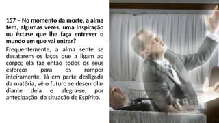 157 – No momento da morte, a alma
tem, algumas vezes, uma inspiração
ou êxtase que lhe faça entrever o
mundo em que vai entrar?
Frequentemente, a alma sente se
desatarem os laços que a ligam ao
corpo; ela faz então todos os seus
esforços para os romper
inteiramente. Já em parte desligada
da matéria, vê o futuro se desenrolar
diante dela e alegra-se, por
antecipação, da situação de Espírito.
 