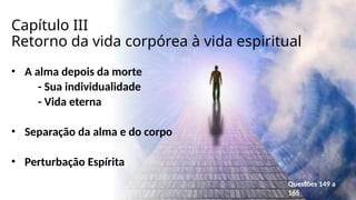 Capítulo III
Retorno da vida corpórea à vida espiritual
• A alma depois da morte
- Sua individualidade
- Vida eterna
• Separação da alma e do corpo
• Perturbação Espírita
Questões 149 a
165
 