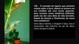 158 – O exemplo da lagarta que primeiro
rasteja sobre a terra, depois se encerra em
sua crisálida sob uma morte aparente,
para renascer numa existência brilhante,
pode nos dar uma ideia da vida terrestre,
depois do túmulo e, finalmente, de nossa
nova existência?
Uma ideia restrita; a imagem é boa, mas é
necessário não tomá-la ao pé da letra,
como sempre o fazem.
 