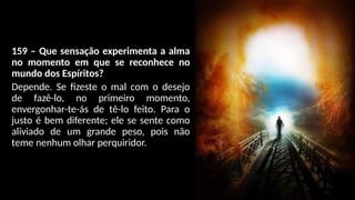 159 – Que sensação experimenta a alma
no momento em que se reconhece no
mundo dos Espíritos?
Depende. Se fizeste o mal com o desejo
de fazê-lo, no primeiro momento,
envergonhar-te-ás de tê-lo feito. Para o
justo é bem diferente; ele se sente como
aliviado de um grande peso, pois não
teme nenhum olhar perquiridor.
 