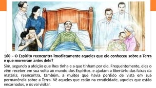 160 – O Espírito reencontra imediatamente aqueles que ele conheceu sobre a Terra
e que morreram antes dele?
Sim, segundo a afeição que lhes tinha e a que tinham por ele. Frequentemente, eles o
vêm receber em sua volta ao mundo dos Espíritos, e ajudam a libertá-lo das faixas da
matéria; reencontra, também, a muitos que havia perdido de vista em sua
permanência sobre a Terra. Vê aqueles que estão na erraticidade, aqueles que estão
encarnados, e os vai visitar.
 