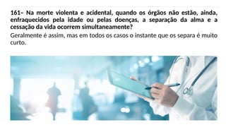 161– Na morte violenta e acidental, quando os órgãos não estão, ainda,
enfraquecidos pela idade ou pelas doenças, a separação da alma e a
cessação da vida ocorrem simultaneamente?
Geralmente é assim, mas em todos os casos o instante que os separa é muito
curto.
 