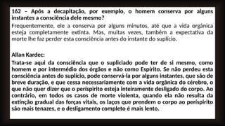 162 – Após a decapitação, por exemplo, o homem conserva por alguns
instantes a consciência dele mesmo?
Frequentemente, ele a conserva por alguns minutos, até que a vida orgânica
esteja completamente extinta. Mas, muitas vezes, também a expectativa da
morte lhe faz perder esta consciência antes do instante do suplício.
Allan Kardec:
Trata-se aqui da consciência que o supliciado pode ter de si mesmo, como
homem e por intermédio dos órgãos e não como Espírito. Se não perdeu esta
consciência antes do suplício, pode conservá-la por alguns instantes, que são de
breve duração, e que cessa necessariamente com a vida orgânica do cérebro, o
que não quer dizer que o períspirito esteja inteiramente desligado do corpo. Ao
contrário, em todos os casos de morte violenta, quando ela não resulta da
extinção gradual das forças vitais, os laços que prendem o corpo ao períspirito
são mais tenazes, e o desligamento completo é mais lento.
 