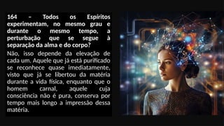 164 – Todos os Espíritos
experimentam, no mesmo grau e
durante o mesmo tempo, a
perturbação que se segue à
separação da alma e do corpo?
Não, isso depende da elevação de
cada um. Aquele que já está purificado
se reconhece quase imediatamente,
visto que já se libertou da matéria
durante a vida física, enquanto que o
homem carnal, aquele cuja
consciência não é pura, conserva por
tempo mais longo a impressão dessa
matéria.
 