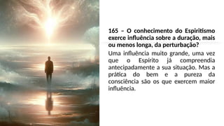 165 – O conhecimento do Espiritismo
exerce influência sobre a duração, mais
ou menos longa, da perturbação?
Uma influência muito grande, uma vez
que o Espírito já compreendia
antecipadamente a sua situação. Mas a
prática do bem e a pureza da
consciência são os que exercem maior
influência.
 
