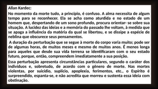 Allan Kardec:
No momento da morte tudo, a princípio, é confuso. A alma necessita de algum
tempo para se reconhecer. Ela se acha como aturdida e no estado de um
homem que, despertando de um sono profundo, procura orientar- se sobre sua
situação. A lucidez das ideias e a memória do passado lhe voltam, à medida que
se apaga a influência da matéria da qual se libertou, e se dissipe a espécie de
neblina que obscurece seus pensamentos.
A duração da perturbação que se segue à morte do corpo varia muito; pode ser
de algumas horas, de muitos meses e mesmo de muitos anos. É menos longa
para aqueles que desde sua vida terrena se identificaram com o seu estado
futuro, porque, então, compreendem imediatamente a sua posição.
Essa perturbação apresenta circunstâncias particulares, segundo o caráter dos
indivíduos e, sobretudo, de acordo com o gênero de morte. Nas mortes
violentas, por suicídio, suplício, apoplexia, ferimentos, etc., o Espírito é
surpreendido, espanta-se, e não acredita que morreu e sustenta essa ideia com
obstinação.
 