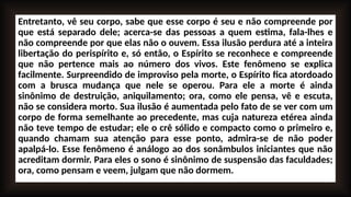 Entretanto, vê seu corpo, sabe que esse corpo é seu e não compreende por
que está separado dele; acerca-se das pessoas a quem estima, fala-lhes e
não compreende por que elas não o ouvem. Essa ilusão perdura até a inteira
libertação do perispírito e, só então, o Espírito se reconhece e compreende
que não pertence mais ao número dos vivos. Este fenômeno se explica
facilmente. Surpreendido de improviso pela morte, o Espírito fica atordoado
com a brusca mudança que nele se operou. Para ele a morte é ainda
sinônimo de destruição, aniquilamento; ora, como ele pensa, vê e escuta,
não se considera morto. Sua ilusão é aumentada pelo fato de se ver com um
corpo de forma semelhante ao precedente, mas cuja natureza etérea ainda
não teve tempo de estudar; ele o crê sólido e compacto como o primeiro e,
quando chamam sua atenção para esse ponto, admira-se de não poder
apalpá-lo. Esse fenômeno é análogo ao dos sonâmbulos iniciantes que não
acreditam dormir. Para eles o sono é sinônimo de suspensão das faculdades;
ora, como pensam e veem, julgam que não dormem.
 