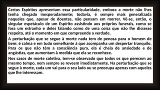 Certos Espíritos apresentam essa particularidade, embora a morte não lhes
tenha chegado inesperadamente; todavia, é sempre mais generalizada
naqueles que, apesar de doentes, não pensam em morrer. Vê-se, então, o
singular espetáculo de um Espírito assistindo aos próprios funerais, como se
fora um estranho e deles falando como de uma coisa que não lhe dissesse
respeito, até o momento em que compreende a verdade.
A perturbação que se segue à morte nada tem de penosa para o homem de
bem; é calma e em tudo semelhante à que acompanha um despertar tranquilo.
Para os que não têm a consciência pura, ela é cheia de ansiedade e de
angústias, que aumentam à medida que ela se reconhece.
Nos casos de morte coletiva, tem-se observado que todos os que perecem ao
mesmo tempo, nem sempre se reveem imediatamente. Na perturbação que se
segue à morte, cada um vai para o seu lado ou se preocupa apenas com aqueles
que lhe interessam.
 