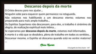 Descanso depois da morte
O Cristo desceu para nos ajudar…
Ninguém sobe para esquecer quem permanece na retaguarda.
Não estamos nos habilitando a um descanso eterno; estamos nos
preparando para mais amplo trabalho…
Os Espíritos Superiores não descansam; para eles, o trabalho é sinônimo de
alegria, de realização espiritual mais íntima…
Se esperamos por descanso depois da morte, estamos mal-informados.
A morte é a vida que se desdobra, plena de trabalho em todos os sentidos…
Descansar mesmo, o Espírito só descansa quando está no ventre materno!
…
Chico Xavier
O Evangelho de Chico Xavier - 347
 