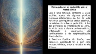 Consequências ao perispírito após a
morte clínica
Esta é uma reflexão, conforme a visão
espírita, acerca de algumas práticas
humanas relacionadas ao fim da vida
física e as consequências dessas escolhas,
especialmente sobre o perispírito, à luz
dos princípios da imortalidade da alma,
da lei de causa e efeito e do livre-arbítrio,
enfatizando a importância do
conhecimento e da responsabilidade
diante da vida.
A Doutrina Espírita não impõe, mas
esclarece, orientando-nos a agir com
responsabilidade, amor e respeito às leis
divinas.
 