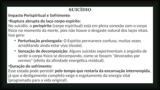SUICÍDIO
Impacto Perispiritual e Sofrimento
•Ruptura abrupta do laço corpo-espírito:
No suicídio, o perispírito (corpo espiritual) está em plena conexão com o corpo
físico no momento da morte, pois não houve o desgaste natural dos laços vitais.
Isso gera:
• Perturbação prolongada: O Espírito permanece confuso, muitas vezes
acreditando ainda estar vivo (ilusão).
• Sensação de decomposição: Alguns suicidas experimentam a angústia de
sentir o corpo físico se decompondo, como se fossem "devorados por
vermes" (efeito da afinidade energética residual).
•Duração do sofrimento:
Esse estado pode persistir pelo tempo que restaria da encarnação interrompida,
já que o desligamento completo exige o esgotamento da energia vital
(programada para a vida original).
 