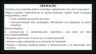 CREMAÇÃO
•Espíritos mais evoluídos podem se desligar rapidamente, mas não é regra geral.
•Alguns Espíritos, especialmente os menos evoluídos, podem sentir sensações
desagradáveis, como:
• A dor simbólica da queima do corpo.
• Uma perturbação mais prolongada, dificultando sua adaptação ao plano
espiritual.
Recomendações:
A cremação não é condenada pelo Espiritismo, mas deve ser feita
com responsabilidade:
• Respeitar pelo menos 72 horas (ou o máximo possível).
• Manter o corpo refrigerado se a cremação for inevitável.
• Oração e vibrações positivas ajudam o desencarnante a se desprender sem
traumas.
 