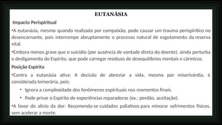 EUTANÁSIA
Impacto Perispiritual
•A eutanásia, mesmo quando realizada por compaixão, pode causar um trauma perispirítico no
desencarnante, pois interrompe abruptamente o processo natural de esgotamento da reserva
vital.
•Embora menos grave que o suicídio (por ausência de vontade direta do doente), ainda perturba
o desligamento do Espírito, que pode carregar resíduos de desequilíbrios mentais e cármicos.
Posição Espírita
•Contra a eutanásia ativa: A decisão de abreviar a vida, mesmo por misericórdia, é
considerada temerária, pois:
• Ignora a complexidade dos fenômenos espirituais nos momentos finais.
• Pode privar o Espírito de experiências reparadoras (ex.: perdão, aceitação).
•A favor do alívio da dor: Recomenda-se cuidados paliativos para minorar sofrimentos físicos,
sem acelerar a morte.
 