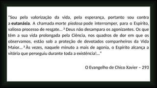 “Sou pela valorização da vida, pela esperança, portanto sou contra
a eutanásia. A chamada morte piedosa pode interromper, para o Espírito,
valioso processo de resgate… 2
Deus não desampara os agonizantes. Os que
têm a sua vida prolongada pela Ciência, nos quadros de dor em que os
observamos, estão sob a proteção de devotados companheiros da Vida
Maior… 3
Às vezes, naquele minuto a mais de agonia, o Espírito alcança a
vitória que perseguiu durante toda a existência!…”
O Evangelho de Chico Xavier – 293
 