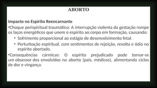 ABORTO
Impacto no Espírito Reencarnante
•Choque perispiritual traumático: A interrupção violenta da gestação rompe
os laços energéticos que unem o espírito ao corpo em formação, causando:
• Sofrimento proporcional ao estágio de desenvolvimento fetal.
• Perturbação espiritual, com sentimentos de rejeição, revolta e ódio no
espírito abortado.
•Consequências cármicas: O espírito prejudicado pode tornar-se
um obsessor dos envolvidos no aborto (pais, médicos), alimentando ciclos
de dor e vingança.
 