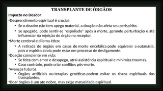 TRANSPLANTE DE ÓRGÃOS
Impacto no Doador
•Desprendimento espiritual é crucial:
• Se o doador não tem apego material, a doação não afeta seu perispírito.
• Se apegado, pode sentir-se "espoliado" após a morte, gerando perturbação e até
influenciar na rejeição do órgão no receptor.
•Morte cerebral e dilema ético:
• A retirada de órgãos em casos de morte encefálica pode equivaler a eutanásia,
pois o espírito ainda pode estar em processo de desligamento.
•Doação consciente em vida:
• Se feita com amor e desapego, atrai assistência espiritual e minimiza traumas.
• Caso contrário, pode criar conflitos pós-morte.
•Avanços futuros:
• Órgãos artificiais ou terapias genéticas podem evitar os riscos espirituais dos
transplantes.
•Doar órgãos é um ato nobre, mas exige maturidade espiritual.
 