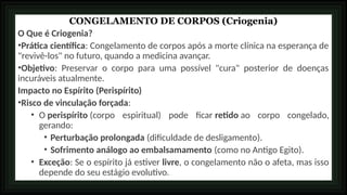 CONGELAMENTO DE CORPOS (Criogenia)
O Que é Criogenia?
•Prática científica: Congelamento de corpos após a morte clínica na esperança de
"revivê-los" no futuro, quando a medicina avançar.
•Objetivo: Preservar o corpo para uma possível "cura" posterior de doenças
incuráveis atualmente.
Impacto no Espírito (Perispírito)
•Risco de vinculação forçada:
• O perispírito (corpo espiritual) pode ficar retido ao corpo congelado,
gerando:
• Perturbação prolongada (dificuldade de desligamento).
• Sofrimento análogo ao embalsamamento (como no Antigo Egito).
• Exceção: Se o espírito já estiver livre, o congelamento não o afeta, mas isso
depende do seu estágio evolutivo.
 