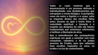 Todos os casos mostram que a
desencarnação é um processo delicado e
individualizado, com desdobramentos que
extrapolam a morte biológica. O perispírito,
como elo entre o Espírito e o corpo, sofre
os impactos diretos das escolhas feitas
antes, durante ou após a morte física. A
maturidade espiritual, a intenção e o
respeito aos desígnios da vida são fatores
fundamentais que minimizam sofrimentos
e facilitam a libertação da alma.
Que o entendimento das consequências
espirituais nos ajude a caminhar com mais
compaixão, sabedoria e fé na justiça
amorosa do Criador, para que saibamos
fazer escolhas inspiradas no amor, na
lucidez e na luz do conhecimento.
 
