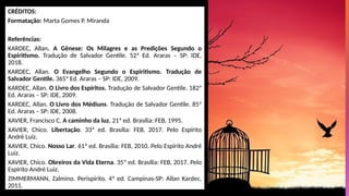 CRÉDITOS:
Formatação: Marta Gomes P. Miranda
Referências:
KARDEC, Allan. A Gênese: Os Milagres e as Predições Segundo o
Espiritismo. Tradução de Salvador Gentile. 52ª Ed. Araras – SP: IDE,
2018.
KARDEC, Allan. O Evangelho Segundo o Espiritismo. Tradução de
Salvador Gentile. 365ª Ed. Araras – SP: IDE, 2009.
KARDEC, Allan. O Livro dos Espíritos. Tradução de Salvador Gentile. 182ª
Ed. Araras – SP: IDE, 2009.
KARDEC, Allan. O Livro dos Médiuns. Tradução de Salvador Gentile. 85ª
Ed. Araras – SP: IDE, 2008.
XAVIER, Francisco C. A caminho da luz. 21ª ed. Brasília: FEB, 1995.
XAVIER, Chico. Libertação. 33ª ed. Brasília: FEB, 2017. Pelo Espírito
André Luiz.
XAVIER, Chico. Nosso Lar. 61ª ed. Brasília: FEB, 2010. Pelo Espírito André
Luiz.
XAVIER, Chico. Obreiros da Vida Eterna. 35ª ed. Brasília: FEB, 2017. Pelo
Espírito André Luiz.
ZIMMERMANN, Zalmino. Perispírito. 4ª ed. Campinas-SP: Allan Kardec,
2011.
 