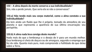 150 – A alma depois da morte conserva a sua individualidade?
Sim, não a perde jamais. Que seria ela se não a conservasse?
150.a) Não tendo mais seu corpo material, como a alma constata a sua
individualidade?
Ela tem ainda um fluido que lhe é próprio, tomado da atmosfera de seu
planeta e que representa a aparência de sua última encarnação: seu
perispírito.
150.b) A alma nada leva consigo deste mundo?
Nada mais do que a lembrança e o desejo de ir para um mundo melhor.
Essa lembrança é cheia de doçura ou de amargura, segundo o emprego que
fez da vida. Quanto mais pura, mais compreende a futilidade do que deixa
sobre a Terra.
 