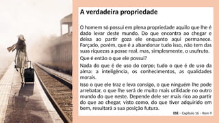 A verdadeira propriedade
O homem só possui em plena propriedade aquilo que lhe é
dado levar deste mundo. Do que encontra ao chegar e
deixa ao partir goza ele enquanto aqui permanece.
Forçado, porém, que é a abandonar tudo isso, não tem das
suas riquezas a posse real, mas, simplesmente, o usufruto.
Que é então o que ele possui?
Nada do que é de uso do corpo; tudo o que é de uso da
alma: a inteligência, os conhecimentos, as qualidades
morais.
Isso o que ele traz e leva consigo, o que ninguém lhe pode
arrebatar, o que lhe será de muito mais utilidade no outro
mundo do que neste. Depende dele ser mais rico ao partir
do que ao chegar, visto como, do que tiver adquirido em
bem, resultará a sua posição futura.
ESE – Capítulo 16 – Item 9
 