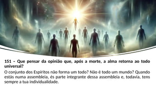 151 – Que pensar da opinião que, após a morte, a alma retorna ao todo
universal?
O conjunto dos Espíritos não forma um todo? Não é todo um mundo? Quando
estás numa assembleia, és parte integrante dessa assembleia e, todavia, tens
sempre a tua individualidade.
 