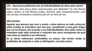 152 – Que prova poderemos ter da individualidade da alma após morte?
Não tendes esta prova pelas comunicações que obtendes? Se não fôsseis
cegos, veríeis; se não fôsseis surdos, ouviríeis, pois, frequentemente, uma
voz vos fala, revelando a existência de um ser fora de vós.
Allan Kardec:
Aqueles que pensam que com a morte a alma retorna ao todo universal,
estão errados se entendem com isso que, semelhante a uma gota d’água
que cai no Oceano, ela aí perde a sua individualidade; eles estão certos se
entendem pelo todo universal o conjunto dos seres incorpóreos do qual
cada alma ou Espírito é um elemento.
Se as almas estivessem confundidas na massa, não teriam senão as
qualidades do conjunto e nada as distinguiria, uma das outras.
 