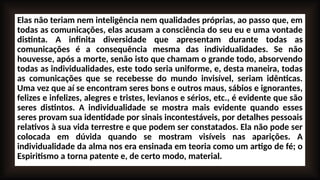 Elas não teriam nem inteligência nem qualidades próprias, ao passo que, em
todas as comunicações, elas acusam a consciência do seu eu e uma vontade
distinta. A infinita diversidade que apresentam durante todas as
comunicações é a consequência mesma das individualidades. Se não
houvesse, após a morte, senão isto que chamam o grande todo, absorvendo
todas as individualidades, este todo seria uniforme, e, desta maneira, todas
as comunicações que se recebesse do mundo invisível, seriam idênticas.
Uma vez que aí se encontram seres bons e outros maus, sábios e ignorantes,
felizes e infelizes, alegres e tristes, levianos e sérios, etc., é evidente que são
seres distintos. A individualidade se mostra mais evidente quando esses
seres provam sua identidade por sinais incontestáveis, por detalhes pessoais
relativos à sua vida terrestre e que podem ser constatados. Ela não pode ser
colocada em dúvida quando se mostram visíveis nas aparições. A
individualidade da alma nos era ensinada em teoria como um artigo de fé; o
Espiritismo a torna patente e, de certo modo, material.
 