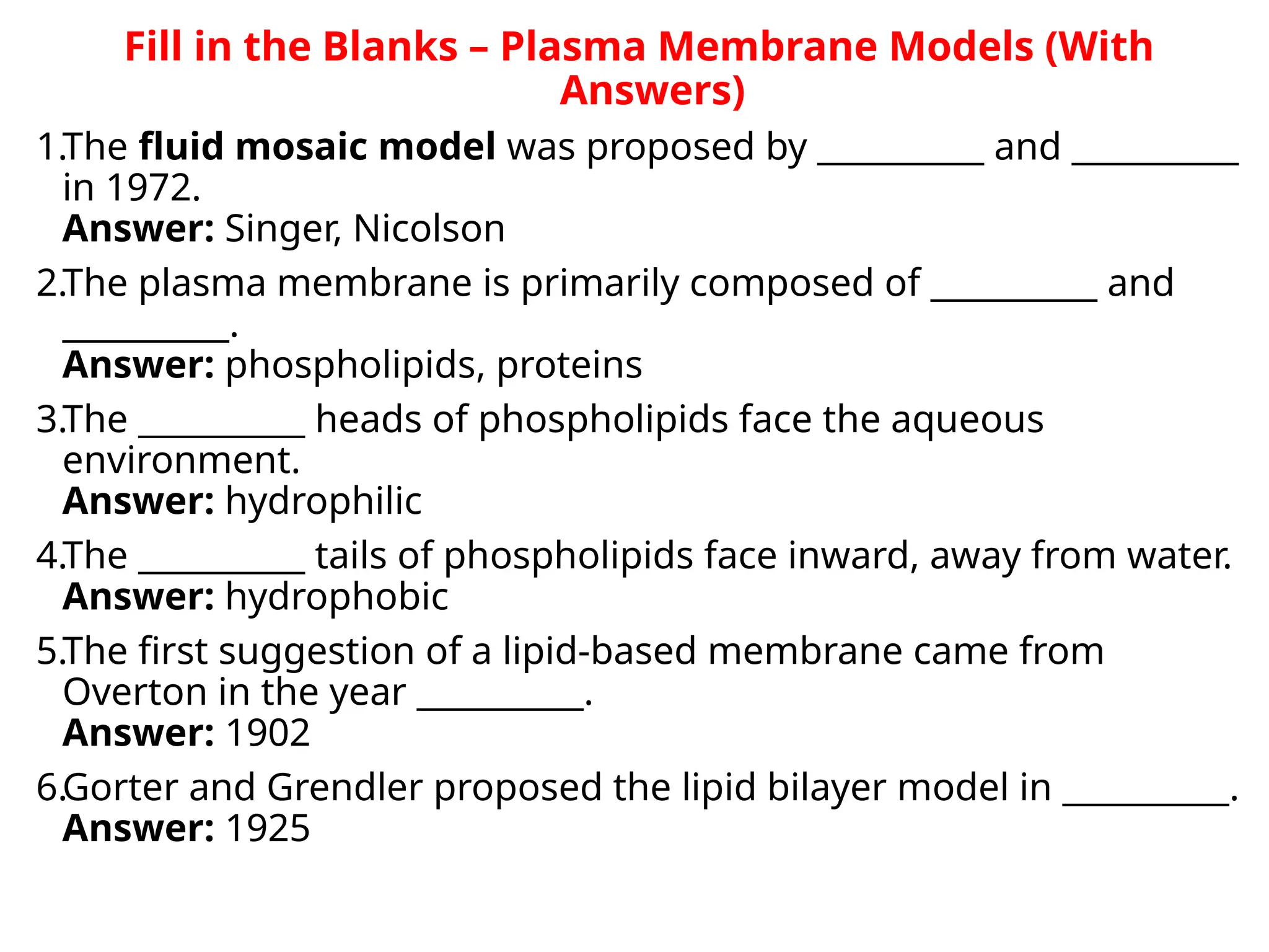 Fill in the Blanks – Plasma Membrane Models (With
Answers)
1.The fluid mosaic model was proposed by __________ and __________
in 1972.
Answer: Singer, Nicolson
2.The plasma membrane is primarily composed of __________ and
__________.
Answer: phospholipids, proteins
3.The __________ heads of phospholipids face the aqueous
environment.
Answer: hydrophilic
4.The __________ tails of phospholipids face inward, away from water.
Answer: hydrophobic
5.The first suggestion of a lipid-based membrane came from
Overton in the year __________.
Answer: 1902
6.Gorter and Grendler proposed the lipid bilayer model in __________.
Answer: 1925
 
