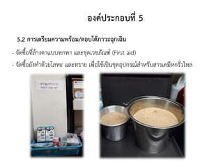 องค์ประกอบที่ 5
5.2 การเตรียมความพร้อม/ตอบโต้ภาวะฉุกเฉิน
- จัดซื้อที่ล้างตาแบบพกพา และชุดเวชภัณฑ์ (First aid)
- จัดซื้อถังทาด้วยโลหะ และทราย เพื่อใช้เป็นชุดอุปกรณ์สาหรับสารเคมีหกรั่วไหล
 