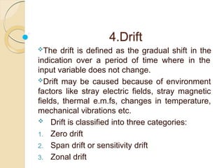 4.Drift
The drift is defined as the gradual shift in the
indication over a period of time where in the
input variable does not change.
Drift may be caused because of environment
factors like stray electric fields, stray magnetic
fields, thermal e.m.fs, changes in temperature,
mechanical vibrations etc.
 Drift is classified into three categories:
1. Zero drift
2. Span drift or sensitivity drift
3. Zonal drift
 