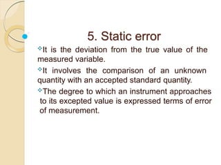 5. Static error
It is the deviation from the true value of the
measured variable.
It involves the comparison of an unknown
quantity with an accepted standard quantity.
The degree to which an instrument approaches
to its excepted value is expressed terms of error
of measurement.
 