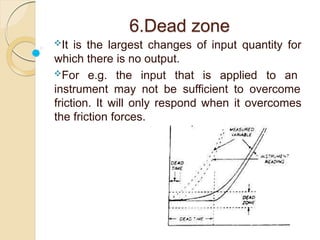 6.Dead zone
It is the largest changes of input quantity for
which there is no output.
For e.g. the input that is applied to an
instrument may not be sufficient to overcome
friction. It will only respond when it overcomes
the friction forces.
 