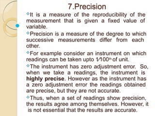 7.Precision
It is a measure of the reproducibility of the
measurement that is given a fixed value of
variable.
Precision is a measure of the degree to which
successive measurements differ from each
other.
For example consider an instrument on which
readings can be taken upto 1∕100th of unit.
The instrument has zero adjustment error. So,
when we take a readings, the instrument is
highly precise. However as the instrument has
a zero adjustment error the readings obtained
are precise, but they are not accurate.
Thus, when a set of readings show precision,
the results agree among themselves. However, it
is not essential that the results are accurate.
 