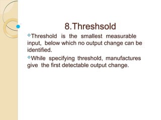 8.Threshsold
Threshold is the smallest measurable
input, below which no output change can be
identified.
While specifying threshold, manufactures
give the first detectable output change.
 