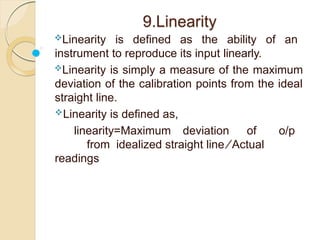 9.Linearity
Linearity is defined as the ability of an
instrument to reproduce its input linearly.
Linearity is simply a measure of the maximum
deviation of the calibration points from the ideal
straight line.
Linearity is defined as,
linearity=Maximum deviation of o/p
from idealized straight line ∕ Actual
readings
 