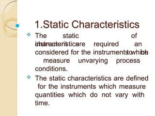 1.Static Characteristics
 The static
characteristics
instrument are required
of
an
to be
considered for the instruments which
measure unvarying process
conditions.
 The static characteristics are defined
for the instruments which measure
quantities which do not vary with
time.
 
