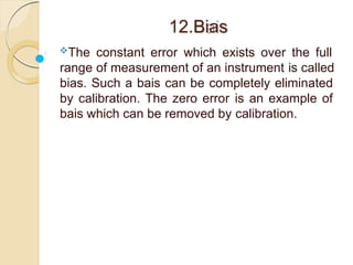 12.Bias
The constant error which exists over the full
range of measurement of an instrument is called
bias. Such a bais can be completely eliminated
by calibration. The zero error is an example of
bais which can be removed by calibration.
 