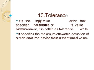 13.Toleranc
e
It is the maximum
allowable
specified in terms of
certain
error that
is value
while
measurement, it is called as tolerance.
It specifies the maximum allowable deviation of
a manufactured device from a mentioned value.
 