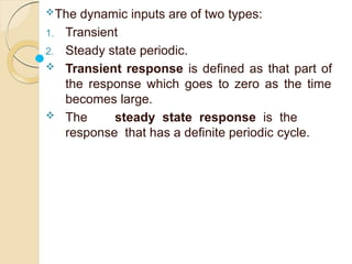 The dynamic inputs are of two types:
1. Transient
2. Steady state periodic.
 Transient response is defined as that part of
the response which goes to zero as the time
becomes large.
 The steady state response is the
response that has a definite periodic cycle.
 