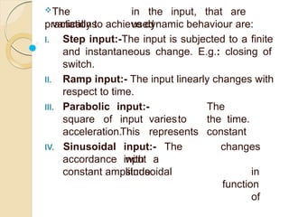 The
variations
in the input, that are
used
practically to achieve dynamic behaviour are:
I. Step input:-The input is subjected to a finite
and instantaneous change. E.g.: closing of
switch.
II. Ramp input:- The input linearly changes with
respect to time.
III. Parabolic
square of
input:- The
input variesto the time.
This represents constant
input:- The
input
acceleration.
IV. Sinusoidal
accordance with a
sinusoidal
changes
in
function
of
constant amplitude.
 