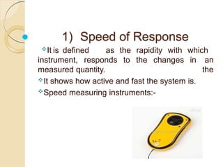 1) Speed of Response
instrument, responds to the changes in
It is defined as the rapidity with which
an
the
measured quantity.
It shows how active and fast the system is.
Speed measuring instruments:-
 